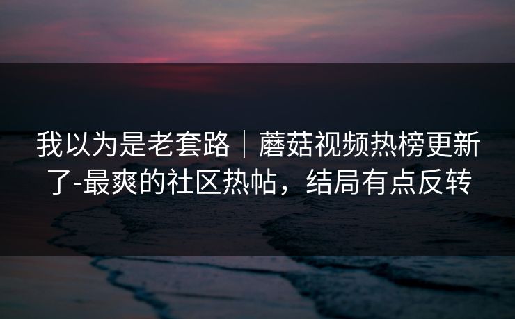 我以为是老套路｜蘑菇视频热榜更新了-最爽的社区热帖，结局有点反转