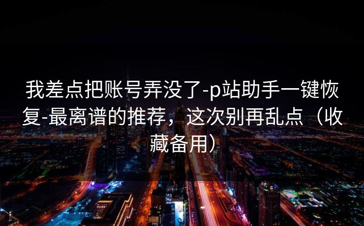 我差点把账号弄没了-p站助手一键恢复-最离谱的推荐，这次别再乱点（收藏备用）