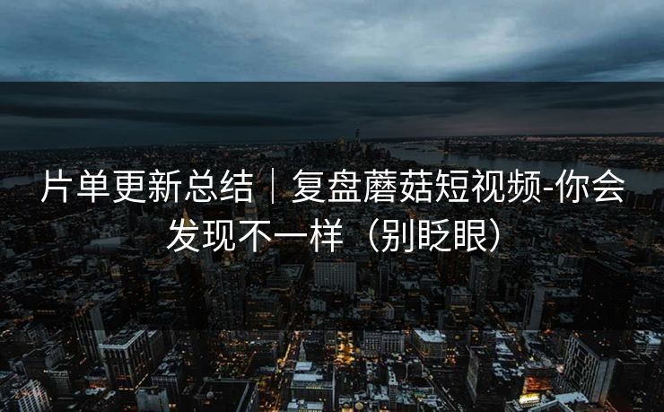 片单更新总结｜复盘蘑菇短视频-你会发现不一样（别眨眼）