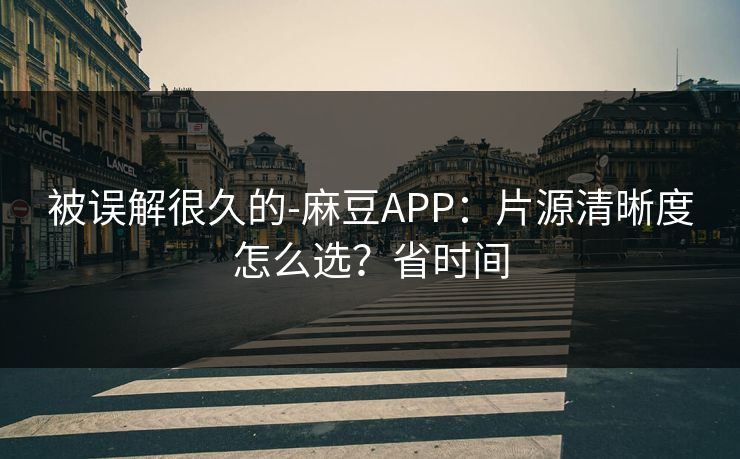 被误解很久的-麻豆APP：片源清晰度怎么选？省时间