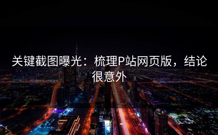 关键截图曝光：梳理P站网页版，结论很意外