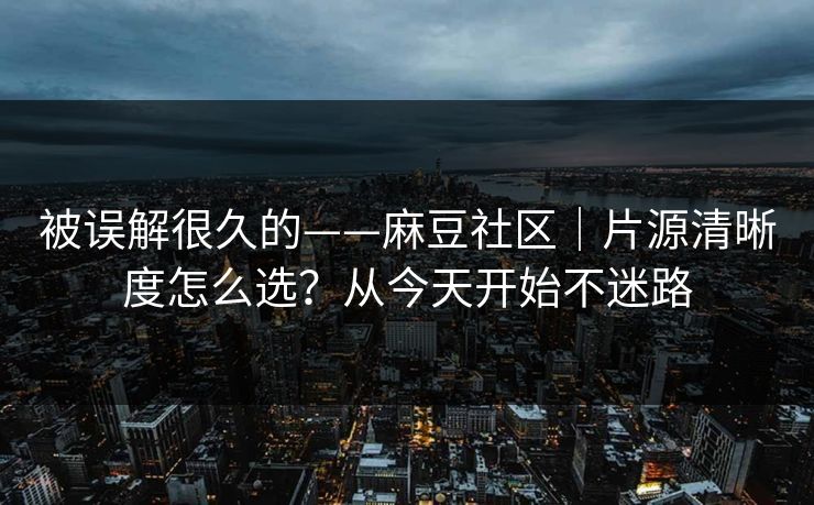 被误解很久的——麻豆社区｜片源清晰度怎么选？从今天开始不迷路