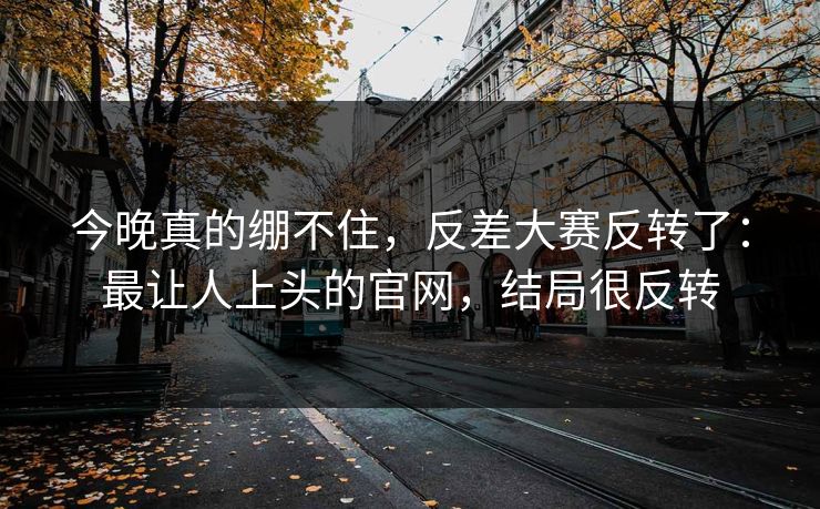 今晚真的绷不住，反差大赛反转了：最让人上头的官网，结局很反转