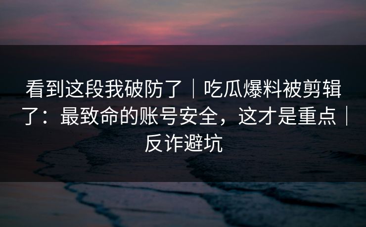 看到这段我破防了｜吃瓜爆料被剪辑了：最致命的账号安全，这才是重点｜反诈避坑