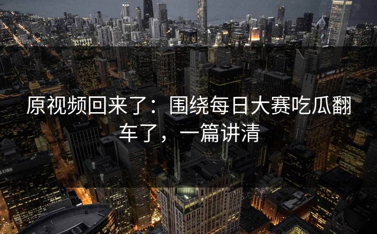 原视频回来了：围绕每日大赛吃瓜翻车了，一篇讲清