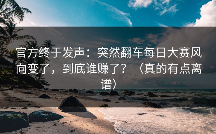 官方终于发声：突然翻车每日大赛风向变了，到底谁赚了？（真的有点离谱）