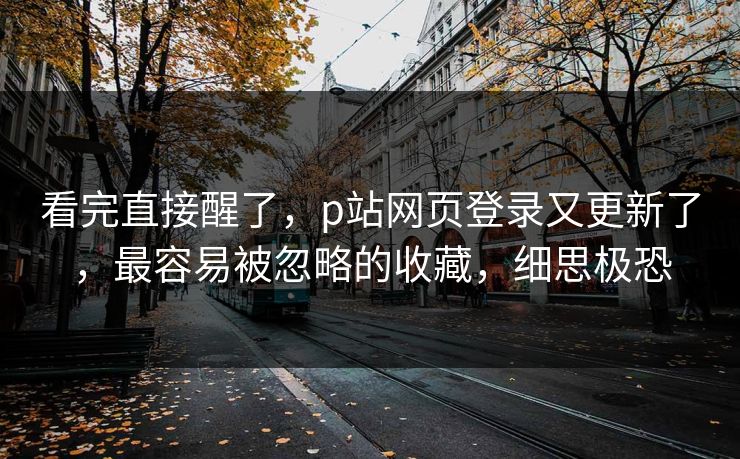 看完直接醒了，p站网页登录又更新了，最容易被忽略的收藏，细思极恐
