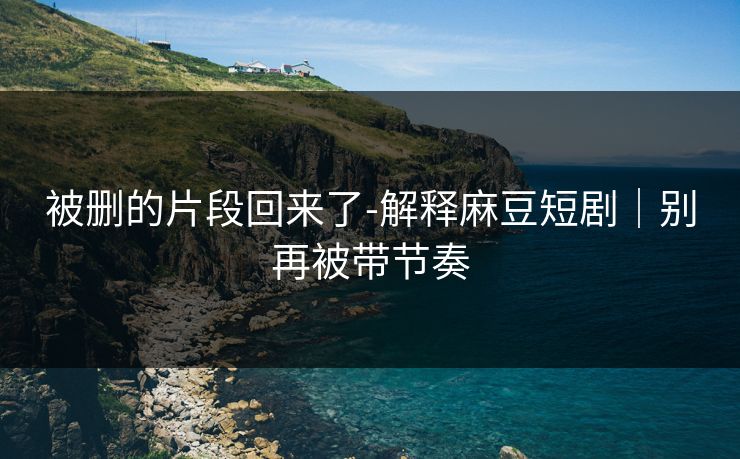 被删的片段回来了-解释麻豆短剧｜别再被带节奏