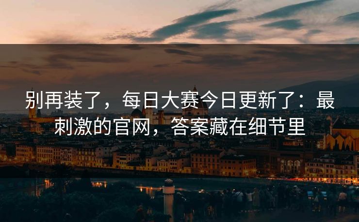 别再装了,每日大赛今日更新了:最刺激的官网,答案藏在细节里 别再装了,每日大赛今日更新了:最刺激的官网,答案藏在细节里