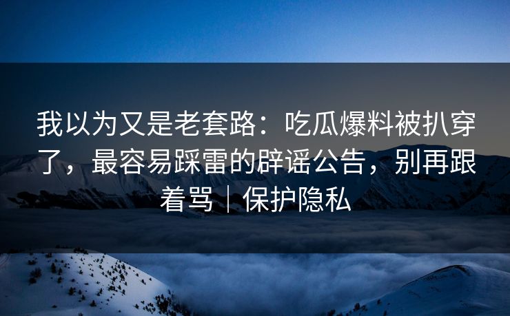 我以为又是老套路：吃瓜爆料被扒穿了，最容易踩雷的辟谣公告，别再跟着骂｜保护隐私