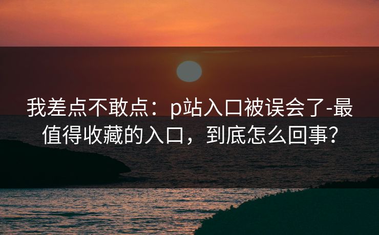 我差点不敢点：p站入口被误会了-最值得收藏的入口，到底怎么回事？