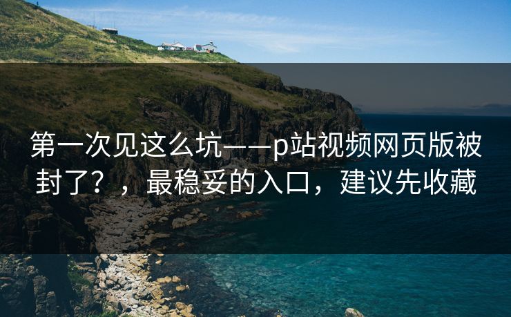 第一次见这么坑——p站视频网页版被封了？，最稳妥的入口，建议先收藏