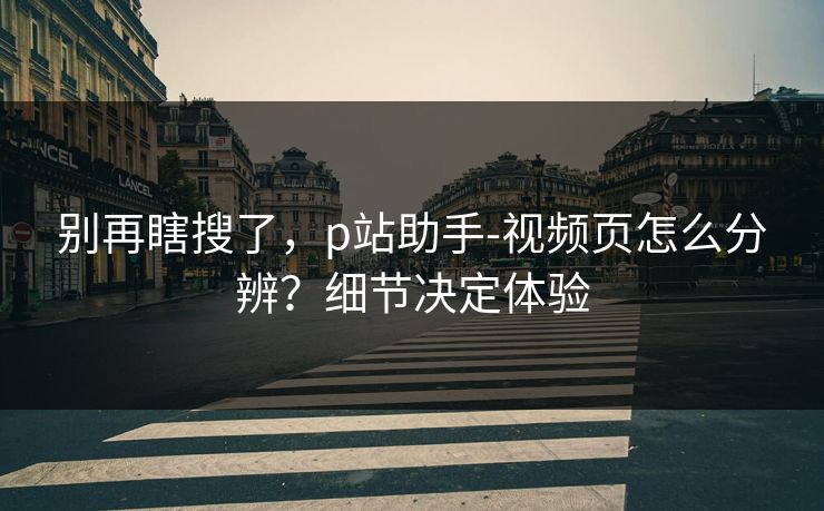 别再瞎搜了，p站助手-视频页怎么分辨？细节决定体验