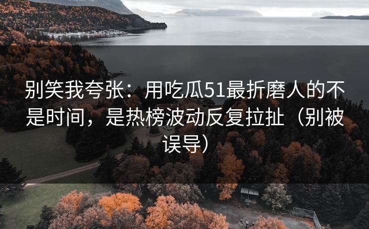 别笑我夸张：用吃瓜51最折磨人的不是时间，是热榜波动反复拉扯（别被误导）