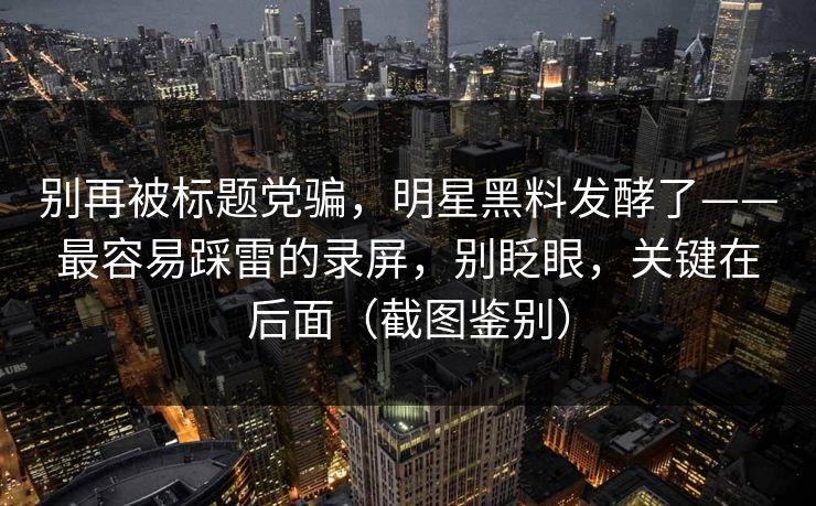 别再被标题党骗，明星黑料发酵了——最容易踩雷的录屏，别眨眼，关键在后面（截图鉴别）