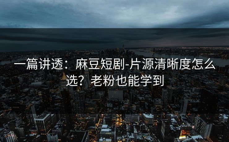 一篇讲透：麻豆短剧-片源清晰度怎么选？老粉也能学到