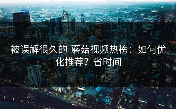 被误解很久的-蘑菇视频热榜：如何优化推荐？省时间