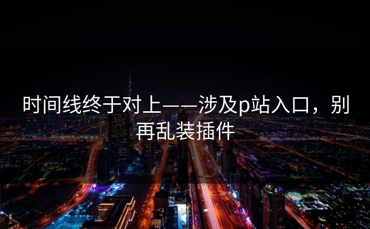 时间线终于对上——涉及p站入口，别再乱装插件