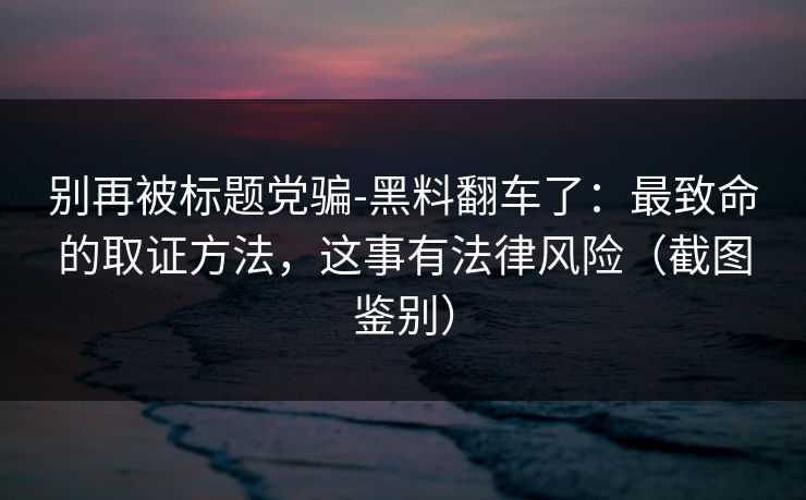 别再被标题党骗-黑料翻车了:最致命的取证方法,这事有法律风险(截图鉴别) 别再被标题党骗-黑料翻车了:最致命的取证方法,这事有法律风险(截图鉴别)