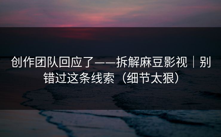 创作团队回应了——拆解麻豆影视｜别错过这条线索（细节太狠）