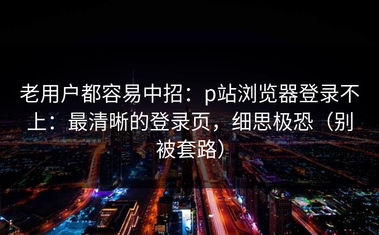 老用户都容易中招：p站浏览器登录不上：最清晰的登录页，细思极恐（别被套路）