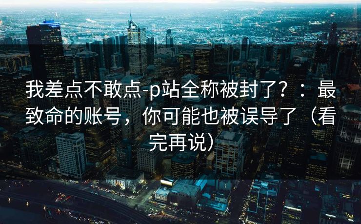 我差点不敢点-p站全称被封了？：最致命的账号，你可能也被误导了（看完再说）