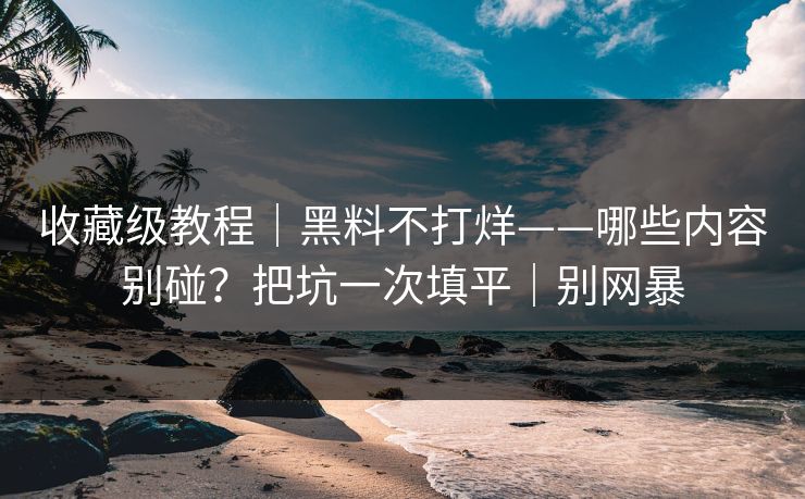收藏级教程｜黑料不打烊——哪些内容别碰？把坑一次填平｜别网暴