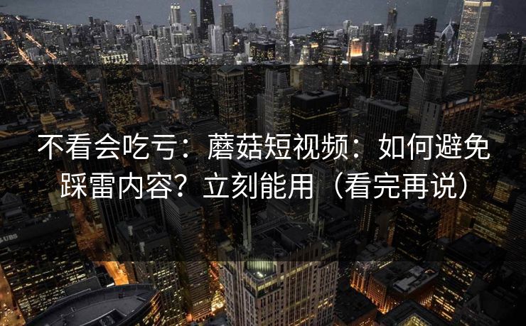 不看会吃亏：蘑菇短视频：如何避免踩雷内容？立刻能用（看完再说）