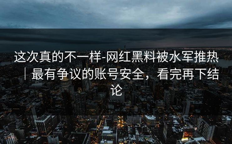 这次真的不一样-网红黑料被水军推热|最有争议的账号安全,看完再下结论 这次真的不一样-网红黑料被水军推热|最有争议的账号安全,看完再下结论