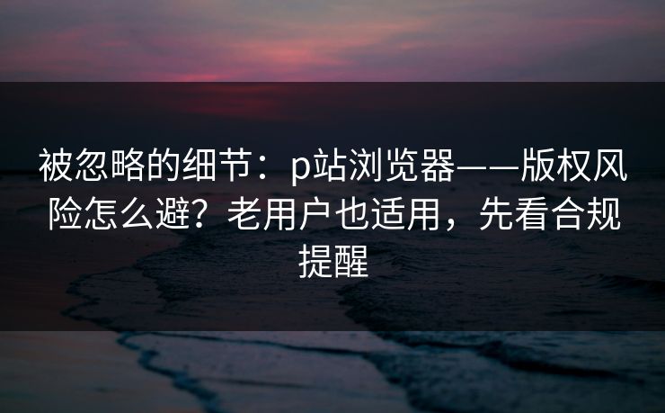 被忽略的细节：p站浏览器——版权风险怎么避？老用户也适用，先看合规提醒