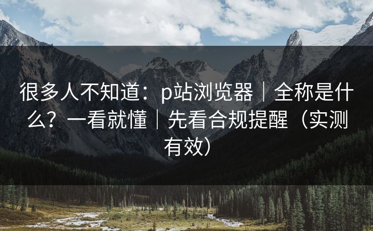 很多人不知道：p站浏览器｜全称是什么？一看就懂｜先看合规提醒（实测有效）