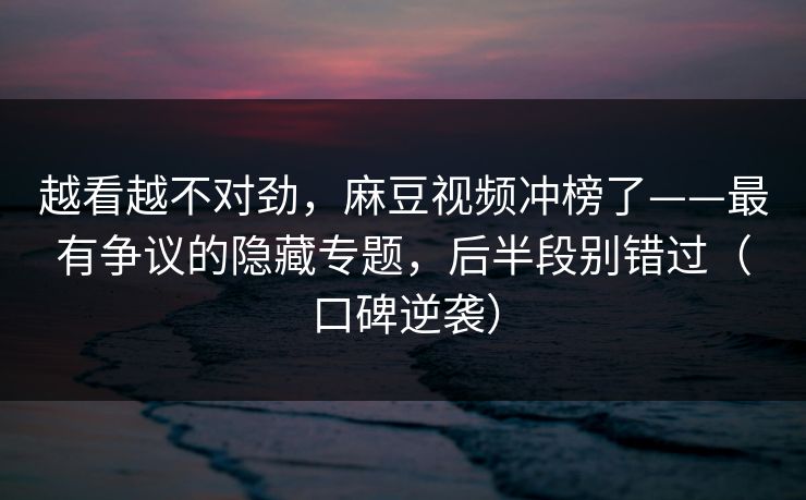 越看越不对劲，麻豆视频冲榜了——最有争议的隐藏专题，后半段别错过（口碑逆袭）