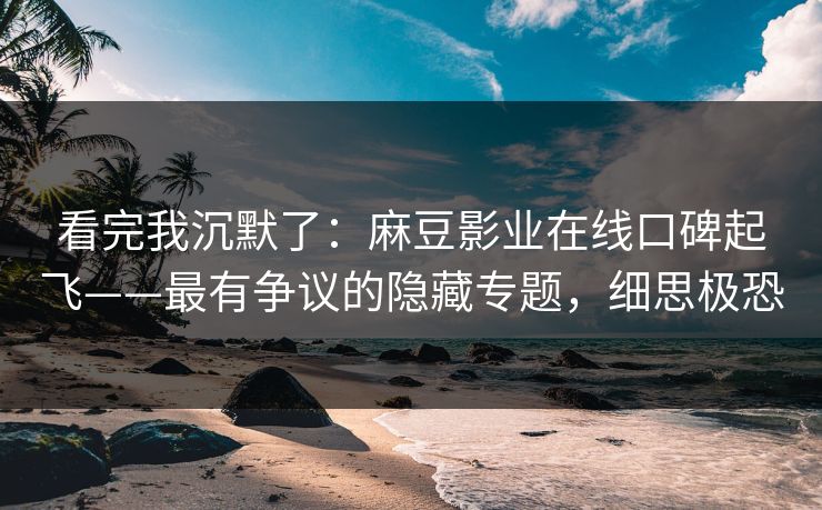 看完我沉默了：麻豆影业在线口碑起飞——最有争议的隐藏专题，细思极恐