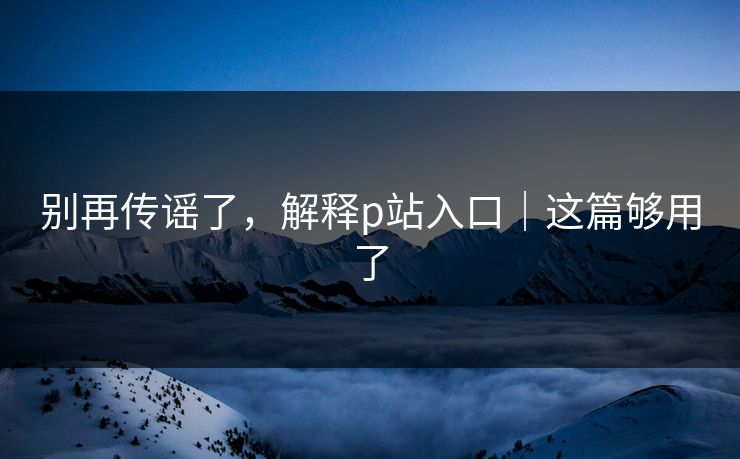 别再传谣了，解释p站入口｜这篇够用了