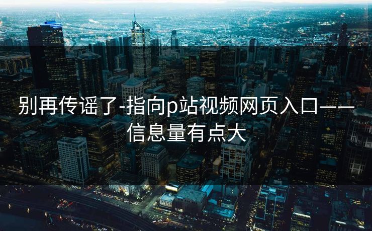 别再传谣了-指向p站视频网页入口——信息量有点大