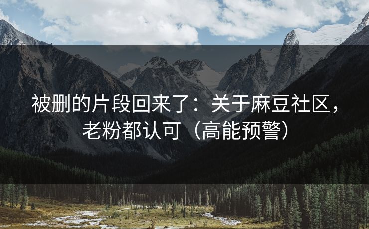 被删的片段回来了：关于麻豆社区，老粉都认可（高能预警）