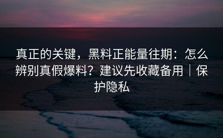 真正的关键，黑料正能量往期：怎么辨别真假爆料？建议先收藏备用｜保护隐私