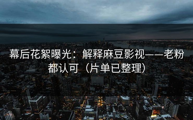幕后花絮曝光：解释麻豆影视——老粉都认可（片单已整理）