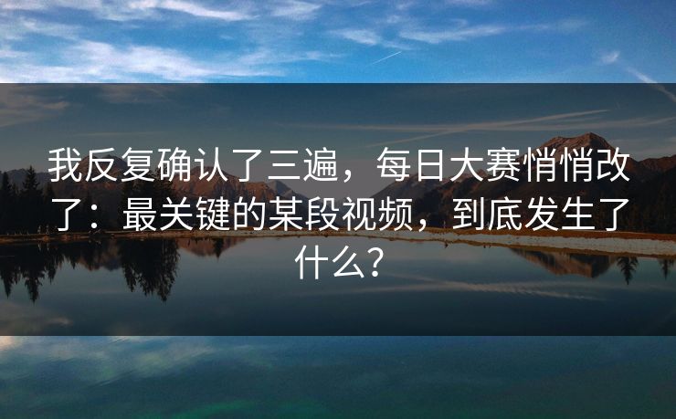 我反复确认了三遍，每日大赛悄悄改了：最关键的某段视频，到底发生了什么？