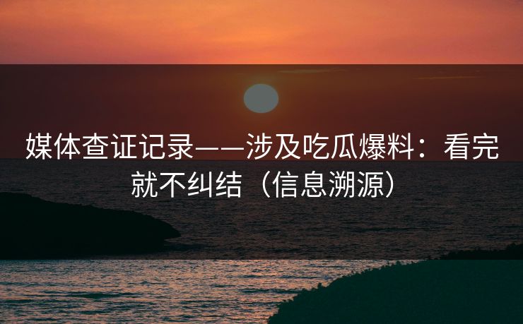 媒体查证记录——涉及吃瓜爆料：看完就不纠结（信息溯源）