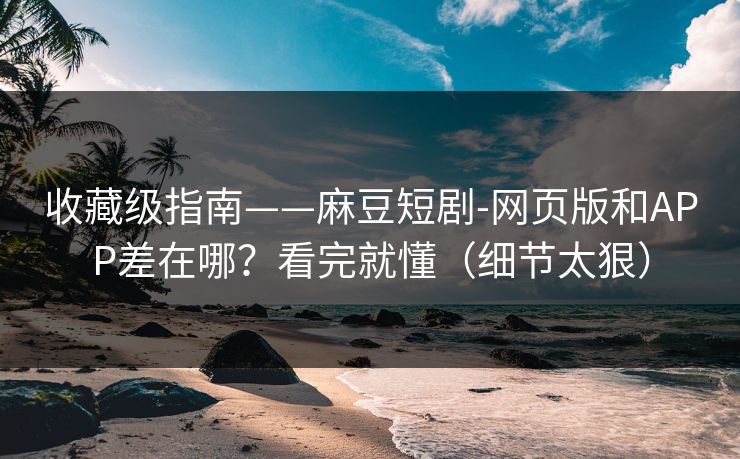 收藏级指南——麻豆短剧-网页版和APP差在哪？看完就懂（细节太狠）