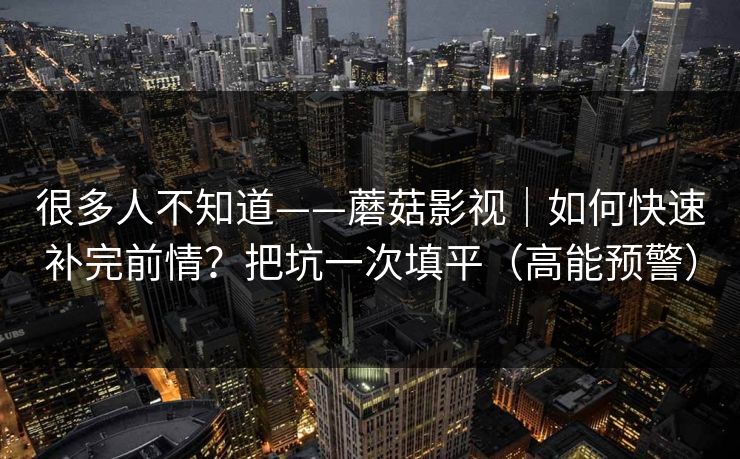 很多人不知道——蘑菇影视|如何快速补完前情?把坑一次填平(高能预警) 很多人不知道——蘑菇影视|如何快速补完前情?把坑一次填平(高能预警)
