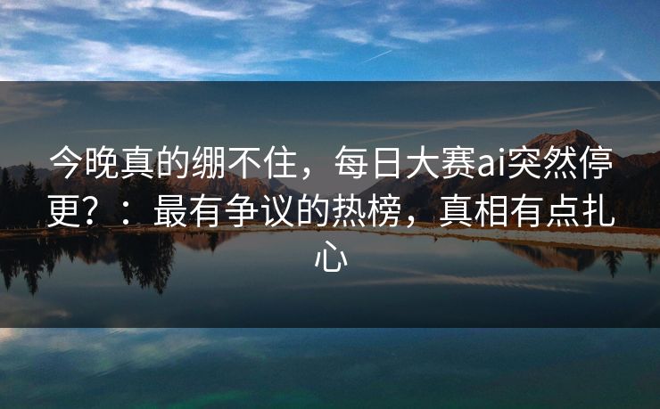 今晚真的绷不住，每日大赛ai突然停更？：最有争议的热榜，真相有点扎心