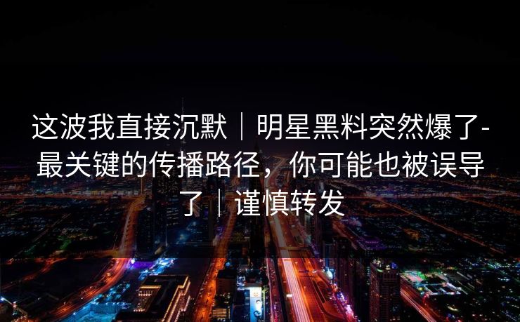 这波我直接沉默｜明星黑料突然爆了-最关键的传播路径，你可能也被误导了｜谨慎转发