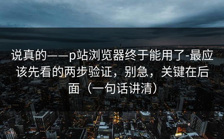 说真的——p站浏览器终于能用了-最应该先看的两步验证，别急，关键在后面（一句话讲清）