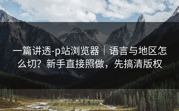 一篇讲透-p站浏览器|语言与地区怎么切?新手直接照做,先搞清版权 一篇讲透-p站浏览器|语言与地区怎么切?新手直接照做,先搞清版权