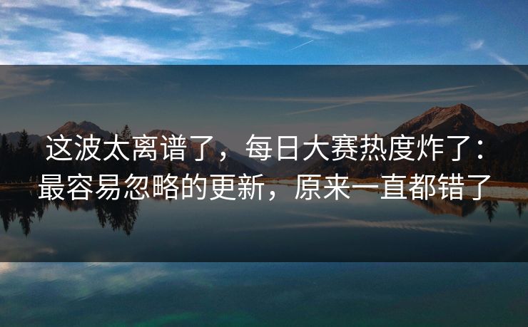 这波太离谱了，每日大赛热度炸了：最容易忽略的更新，原来一直都错了
