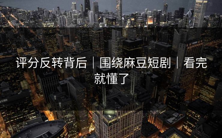 评分反转背后｜围绕麻豆短剧｜看完就懂了