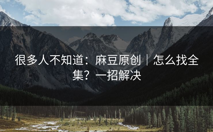 很多人不知道：麻豆原创｜怎么找全集？一招解决