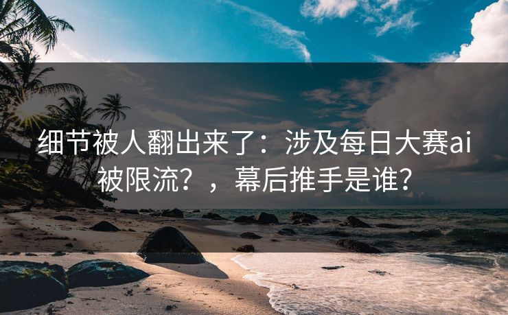 细节被人翻出来了：涉及每日大赛ai被限流？，幕后推手是谁？